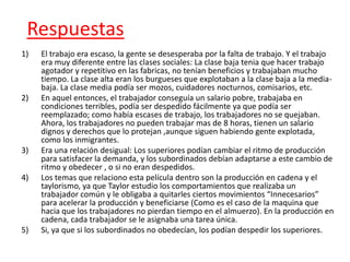 Respuestas
1)   El trabajo era escaso, la gente se desesperaba por la falta de trabajo. Y el trabajo
     era muy diferente entre las clases sociales: La clase baja tenia que hacer trabajo
     agotador y repetitivo en las fabricas, no tenían beneficios y trabajaban mucho
     tiempo. La clase alta eran los burgueses que explotaban a la clase baja a la media-
     baja. La clase media podía ser mozos, cuidadores nocturnos, comisarios, etc.
2)   En aquel entonces, el trabajador conseguía un salario pobre, trabajaba en
     condiciones terribles, podía ser despedido fácilmente ya que podía ser
     reemplazado; como había escases de trabajo, los trabajadores no se quejaban.
     Ahora, los trabajadores no pueden trabajar mas de 8 horas, tienen un salario
     dignos y derechos que lo protejan ,aunque siguen habiendo gente explotada,
     como los inmigrantes.
3)   Era una relación desigual: Los superiores podían cambiar el ritmo de producción
     para satisfacer la demanda, y los subordinados debían adaptarse a este cambio de
     ritmo y obedecer , o si no eran despedidos.
4)   Los temas que relaciono esta película dentro son la producción en cadena y el
     taylorismo, ya que Taylor estudio los comportamientos que realizaba un
     trabajador común y le obligaba a quitarles ciertos movimientos “Innecesarios”
     para acelerar la producción y beneficiarse (Como es el caso de la maquina que
     hacia que los trabajadores no pierdan tiempo en el almuerzo). En la producción en
     cadena, cada trabajador se le asignaba una tarea única.
5)   Si, ya que si los subordinados no obedecían, los podían despedir los superiores.
 