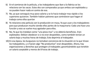 6) En el comienzo de la película, a los trabajadores que iban a la fabrica se los
    relaciona con las vacas. Estos dos son comparados ya que ambos son explotados y
    no pueden hacer nada en contra de eso.
7) No, ya que conseguía muy poco salario y se lo hacia trabajar mas rápido si los
    superiores quisieran. También habían patrones que controlaran que hagan el
    trabajo como ellos querían
8) Yo relaciono esta película con la producción en masa, Ya que usan a los trabajadores
    para que produzcan mucho siendo ellos partes de la maquinaria: Cada uno hace una
    función y esto se vuelve muy agotador para ellos.
9) No, Ya que los trataban como “una pieza mas” y no obtenía beneficios. Eran
    explotados: Debían obedecer o si no eran despedidos, como también tenían un
    salario bajo y muchas horas de trabajo; Esto deprimía al trabajador.
10) En esa época, los burgueses no tomaban conciencia de la situación en la que Vivian
    los trabajadores, y si hacían algo “No productivo” eran despedidos. Ahora, hay
    organizaciones y derechos que protegen al trabajador, garantizándoles que tendrán
    un salario aceptable y menos de 8 horas de trabajo.
 