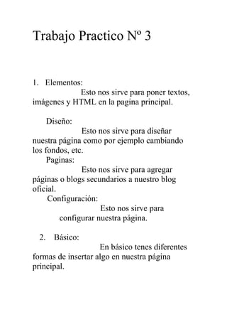 Trabajo Practico Nº 3
1. Elementos:
Esto nos sirve para poner textos,
imágenes y HTML en la pagina principal.
Diseño:
Esto nos sirve para diseñar
nuestra página como por ejemplo cambiando
los fondos, etc.
Paginas:
Esto nos sirve para agregar
páginas o blogs secundarios a nuestro blog
oficial.
Configuración:
Esto nos sirve para
configurar nuestra página.
2. Básico:
En básico tenes diferentes
formas de insertar algo en nuestra página
principal.