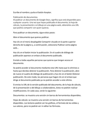 Escribe el nombre y pulsa el botón Aceptar.

Publicación de documentos
Al publicar un documento de Google Docs, significa que está disponible para
cualquier usuario. Una vez que hayas publicado el documento, la hoja de
cálculo, la presentación o el dibujo en una página web, obtendrás una URL
que podrás compartir con quien quieras.

Para publicar un documento, sigue estos pasos:

Abre el documento que quieras publicar.

Haz clic en el menú desplegable Compartir situado en la parte superior
derecha de la página y, a continuación, selecciona Publicar como página
web...

Haz clic en el botón Iniciar la publicación. En el cuadro de diálogo de
publicación aparece un enlace al documento publicado.

Envíalo a todas aquellas personas que quieras que tengan acceso al
documento.

Se podrá acceder al documento mediante esta URL hasta que lo elimines o
hasta que decidas detener la publicación. Para detener la publicación, abre
de nuevo el cuadro de diálogo de publicación y haz clic en el botón Detener
publicación. De este modo, las personas que hagan clic en el enlace que
dirige al documento publicado ya no podrán acceder a este último.

Si envías la URL de la versión publicada del documento, de la hoja de cálculo,
de la presentación o del dibujo a colaboradores, éstos no podrán realizar
modificaciones. En cada caso, verán lo siguiente:

Documentos: se muestra una versión sin barras de herramientas disponibles.

Hojas de cálculo: se muestra una versión sin barras de herramientas
disponibles. Los lectores podrán ver los gráficos, el formato de las celdas y
sus valores, pero no podrán ver ni editar las fórmulas.
 