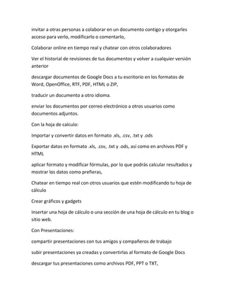invitar a otras personas a colaborar en un documento contigo y otorgarles
acceso para verlo, modificarlo o comentarlo,

Colaborar online en tiempo real y chatear con otros colaboradores

Ver el historial de revisiones de tus documentos y volver a cualquier versión
anterior

descargar documentos de Google Docs a tu escritorio en los formatos de
Word, OpenOffice, RTF, PDF, HTML o ZIP,

traducir un documento a otro idioma.

enviar los documentos por correo electrónico a otros usuarios como
documentos adjuntos.

Con la hoja de calculo:

Importar y convertir datos en formato .xls, .csv, .txt y .ods

Exportar datos en formato .xls, .csv, .txt y .ods, así como en archivos PDF y
HTML

aplicar formato y modificar fórmulas, por lo que podrás calcular resultados y
mostrar los datos como prefieras,

Chatear en tiempo real con otros usuarios que estén modificando tu hoja de
cálculo

Crear gráficos y gadgets

Insertar una hoja de cálculo o una sección de una hoja de cálculo en tu blog o
sitio web.

Con Presentaciones:

compartir presentaciones con tus amigos y compañeros de trabajo

subir presentaciones ya creadas y convertirlas al formato de Google Docs

descargar tus presentaciones como archivos PDF, PPT o TXT,
 