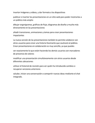 insertar imágenes y vídeos, y dar formato a las diapositivas

publicar e insertar las presentaciones en un sitio web para poder mostrarlas a
un público más amplio

dibujar organigramas, gráficos de flujo, diagramas de diseño y mucho más
directamente en las presentaciones

añadir transiciones, animaciones y temas para crear presentaciones
impactantes

La nueva versión de las presentaciones también te permite colaborar con
otros usuarios para crear una historia fascinante que cautivará al público.
Crear presentaciones en colaboración es muy sencillo, ya que puedes

ver exactamente lo que están haciendo los demás usuarios con marcadores
de presencia de colores

modificar una presentación simultáneamente con otros usuarios desde
diferentes ubicaciones

utilizar el historial de revisión para ver quién ha introducido cambios o
recuperar versiones anteriores

saludar, iniciar una conversación o compartir nuevas ideas mediante el chat
integrado.
 