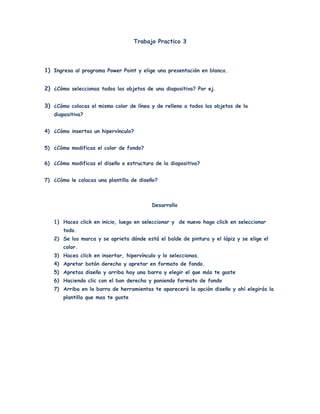 Trabajo Practico 3




1) Ingresa al programa Power Point y elige una presentación en blanco.


2) ¿Cómo seleccionas todos los objetos de una diapositiva? Por ej.


3) ¿Cómo colocas el mismo color de línea y de relleno a todos los objetos de la
   diapositiva?


4) ¿Cómo insertas un hipervínculo?


5) ¿Cómo modificas el color de fondo?

6) ¿Cómo modificas el diseño o estructura de la diapositiva?


7) ¿Cómo le colocas una plantilla de diseño?



                                          Desarrollo


   1) Haces click en inicio, luego en seleccionar y de nuevo hago click en seleccionar
       todo.
   2) Se los marca y se aprieta dónde está el balde de pintura y el lápiz y se elige el
       color.
   3) Haces click en insertar, hipervínculo y lo seleccionas.
   4) Apretar botón derecho y apretar en formato de fondo.
   5) Apretas diseño y arriba hay una barra y elegir el que más te guste
   6) Haciendo clic con el bon derecho y poniendo formato de fondo
   7) Arriba en la barra de herramientas te aparecerá la opción diseño y ahí elegirás la
       plantilla que mas te guste
 