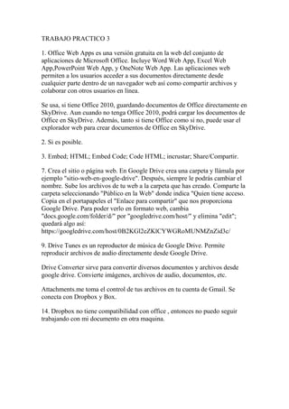 TRABAJO PRACTICO 3
1. Office Web Apps es una versión gratuita en la web del conjunto de
aplicaciones de Microsoft Office. Incluye Word Web App, Excel Web
App,PowerPoint Web App, y OneNote Web App. Las aplicaciones web
permiten a los usuarios acceder a sus documentos directamente desde
cualquier parte dentro de un navegador web así como compartir archivos y
colaborar con otros usuarios en línea.
Se usa, si tiene Office 2010, guardando documentos de Office directamente en
SkyDrive. Aun cuando no tenga Office 2010, podrá cargar los documentos de
Office en SkyDrive. Además, tanto si tiene Office como si no, puede usar el
explorador web para crear documentos de Office en SkyDrive.
2. Si es posible.
3. Embed; HTML; Embed Code; Code HTML; incrustar; Share/Compartir.
7. Crea el sitio o página web. En Google Drive crea una carpeta y llámala por
ejemplo "sitio-web-en-google-drive". Después, siempre le podrás cambiar el
nombre. Sube los archivos de tu web a la carpeta que has creado. Comparte la
carpeta seleccionando "Público en la Web" donde indica "Quien tiene acceso.
Copia en el portapapeles el "Enlace para compartir" que nos proporciona
Google Drive. Para poder verlo en formato web, cambia
"docs.google.com/folder/d/" por "googledrive.com/host/" y elimina "edit";
quedará algo así:
https://googledrive.com/host/0B2KGl2eZKlCYWGRoMUNMZnZid3c/
9. Drive Tunes es un reproductor de música de Google Drive. Permite
reproducir archivos de audio directamente desde Google Drive.
Drive Converter sirve para convertir diversos documentos y archivos desde
google drive. Convierte imágenes, archivos de audio, documentos, etc.
Attachments.me toma el control de tus archivos en tu cuenta de Gmail. Se
conecta con Dropbox y Box.
14. Dropbox no tiene compatibilidad con office , entonces no puedo seguir
trabajando con mi documento en otra maquina.
 