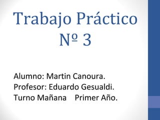 Trabajo Práctico
Nº 3
Alumno: Martin Canoura.
Profesor: Eduardo Gesualdi.
Turno Mañana Primer Año.
 