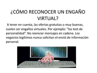 ¿CÓMO RECONOCER UN ENGAÑO
VIRTUAL?
A tener en cuenta, las ofertas gratuitas o muy buenas,
suelen ser engaños virtuales. Por ejemplo: "los test de
personalidad”. No reenviar mensajes en cadena. Los
negocios legítimos nunca solicitan el envió de información
personal.
 
