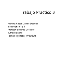 Trabajo Practico 3
Alumno: Casas Daniel Exequiel
Institución: IFTS 1
Profesor: Eduardo Gesualdi
Turno: Mañana
Fecha de entrega: 17/05/2019
 