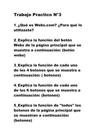 Trabajo Practico N°3

1_¿Qué es Webs.com? ¿Para qué lo
utilizaste?

2_Explica la función del botón
Webs de la página principal que se
muestra a continuación: (botón
webs)

3_Explica la función de cada uno
de los 4 botones que se muestra a
continuación: ( botones)

4_Explica la función de cada uno
de los 6 botones que se muestra a
continuación: (botones)

5_Explica la función de "todos" los
botones de la página principal que
se muestran a continuación:
(botones)
 