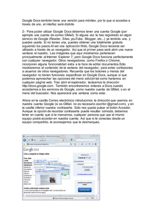 Google Docs también tiene una versión para móviles, por lo que si accedes a
través de uno, el interfaz será distinto
2- Para poder utilizar Google Docs debemos tener una cuenta Google (por
ejemplo una cuenta de correo GMail). Si alguna vez te has registrado en algún
servicio de Google (Reader, Sites, youTube, Blogger, etc...) ya tendrás una, y
puedes usarla. Si no tienes una, puedes obtener una totalmente gratuita
siguiendo los pasos.Al ser una aplicación Web, Google Docs necesita ser
utilizado a través de un navegador. Así que el primer paso será abrir una nueva
ventana el nuestro. Las imágenes que aquí mostramos pertenecen
principalmente al Internet Explorer 7, pero Google Docs funciona perfectamente
con cualquier navegador. Otros navegadores, como Firefox o Chrome,
incorporan alguna funcionalidad extra a la hora de editar documentos.Sólo
mostraremos el contenido de la ventana del navegador, para evitar confusiones
a usuarios de otros navegadores. Recuerda que los botones y menús del
navegador no tienen funciones específicas en Google Docs, aunque sí que
podemos aprovechar las opciones del menú edición tal como haríamos en
cualquier página web. Tras abrir el explorador, tecleamos la dirección
http://docs.google.com. También encontraremos enlaces a Docs cuando
accedamos a los servicios de Google, como nuestra cuenta de GMail, o en el
menú del buscador. Nos aparecerá una ventana como esta:
Ahora en la casilla Correo electrónico introducimos la dirección que usamos en
nuestra cuenta Google (si es GMail, no es necesario escribir @gmail.com), y en
la casilla inferior nuestra contraseña. Sólo nos queda pulsar el botón Acceder.
Aunque la opción de recordar contraseña puede resultar cómoda, debemos
tener en cuenta que si la marcamos, cualquier persona que use el mismo
equipo podrá acceder en nuestra cuenta. Así que si te conectas desde un
equipo compartido, te aconsejamos que la desmarques.
 