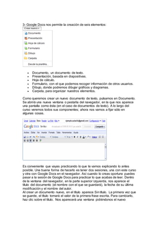 3- Google Docs nos permite la creación de seis elementos:
 Documento, un documento de texto.
 Presentación, basada en diapositivas.
 Hoja de cálculo.
 Formulario, con el que podemos recoger información de otros usuarios.
 Dibujo, donde podremos dibujar gráficos y diagramas.
 Carpeta, para organizar nuestros elementos.
Como queremos crear un nuevo documento de texto, pulsamos en Documento.
Se abrirá una nueva ventana o pestaña del navegador, en la que nos aparece
una pantalla como ésta (en el caso de documentos de texto). A lo largo del
curso veremos todos sus componentes; ahora nos vamos a fijar sólo en
algunas cosas.
Es conveniente que vayas practicando lo que te vamos explicando lo antes
posible. Una buena forma de hacerlo es tener dos sesiones, una con este curso
y otra con Google Docs en el navegador. Así cuando lo creas oportuno puedes
pasar a la sesión de Google Docs para practicar lo que acabas de leer. Dentro
de la ventana del navegador, en la parte superior izquierda, nos aparece el
título del documento (el nombre con el que se guardará), la fecha de su última
modificación y el nombre del autor.
Al crear un documento nuevo, en el título aparece Sin título. La primera vez que
se guarde, el título tomará el valor de la primera frase escrita. Para cambiarlo,
haz clic sobre el título. Nos aparecerá una ventana pidiéndonos el nuevo
 