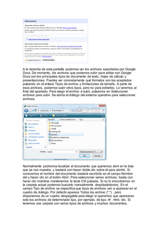 A la derecha de esta pantalla podemos ver los archivos soportados por Google
Docs. De momento, los archivos que podemos subir para editar con Google
Docs son los principales tipos de documento de texto, hojas de cálculo y
presentaciones. Puedes ver concretamente qué formatos son los aceptados
pulsando en el enlace Tipos de archivo y limitaciones de tamaño. A parte de
esos archivos, podemos subir otros tipos, pero no para editarlos. Lo veremos al
final del apartado. Para elegir el archivo a subir, pulsamos en Seleccionar
archivos para subir. Se abrirá el diálogo del sistema operativo para seleccionar
archivos.
Normalmente podremos localizar el documento que queremos abrir en la lista
que se nos muestra, y bastará con hacer doble clic sobre él para abrirlo. Si
conocemos el nombre del documento bastará escribirlo en el campo Nombre
del y hacer clic en el botón Abrir. Para seleccionar varios archivos, basta con
hacer clic mientras mantenemos la tecla Ctrl pulsada. Si no lo encontramos en
la carpeta actual podemos buscarlo manualmente desplazándonos. En el
campo Tipo de archivo se especifica que tipos de archivos van a aparecer en el
cuadro de diálogo. Por defecto aparece Todos los archivo (*.*) , pero
disponemos de un cuadro despegable para elegir si queremos que aparezcan
solo los archivos de determinado tipo, por ejemplo, de tipo .rtf . html, etc. Si
tenemos una carpeta con varios tipos de archivos y muchos documentos,
 