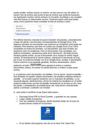puede resultar confuso buscar un archivo, es ese caso es muy útil utilizar el
campo Tipo de archivo para poner el tipo de archivo que andamos buscando,
así aparecerán muchos menos archivos en el cuadro de diálogo y nos resultará
más fácil buscar un determinado archivo. Podemos repetir este paso tantas
veces como queramos hasta completar la lista de archivos a subir.
Por defecto tenemos marcada la opción Convertir documentos, presentaciones
y hojas de cálculo a los formatos correspondientes de Google Docs. Si la
dejamos marcada, los documentos que subamos se convertirán para poder ser
editados. Pero tenemos que tener en cuenta que Google Docs no es 100%
compatible con todos los formatos. Los documentos que sean simples, los
podremos subir sin problemas. Pero en documentos más complejos, con
gráficos incrustados, perderemos parte de la información. De todas formas,
siempre puedes probar, ya que el documento de tu equipo no sufrirá ningún
cambio. Si desmarcamos la opción anterior, subiremos el documento tal cual,
por lo que no podemos trabajar con el en Google Docs, aunque sí descargarlo.
Esto lo veremos en el siguiente apartado, Archivos almacenados. Ahora
pulsamos el botón para agregar el archivo a nuestros
documentos activos. Al concluir la subida veremos un enlace a cada nuevo
archivo.
5- si podemos crear documentos con platillas. Con la opcion desde la plantilla i
from template se pueden realizar documentos con diseños prefijados desde la
pantalla . en la parte superior contamos con un buscador de plantillas, y a la
isquierda algunas clasificaciones y forma de ordenar los resultados.en el centro
podemos seleccionar que tipo de plantilla necesitamos (si es para un doc, hoja
de calculo, o presentacion es posible hacer una vista previa o directamente
aplicar y comenzar a utilizarla con el boton
6- para editar o modificar ai que Siguir estos pasos:
 Descarga Some PDF to Word Coverter. y guárdalo en una carpeta.
 Luego instala el programa.
 Una vez instalado el programa, ábrelo haciendo doble clic al icono de
acceso directo creado en el Escritorio
 En la interfaz del programa, haz clic en el menú File / Open File...
 