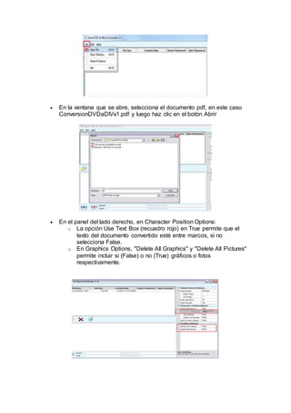  En la ventana que se abre, selecciona el documento pdf, en este caso
ConversionDVDaDIVx1.pdf y luego haz clic en el botón Abrir
 En el panel del lado derecho, en Character Position Options:
o La opción Use Text Box (recuadro rojo) en True permite que el
texto del documento convertido esté entre marcos, si no
selecciona False.
o En Graphics Options, "Delete All Graphics" y "Delete All Pictures"
permite incluir si (False) o no (True) gráficos o fotos
respectivamente.
 