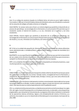 CIENCIA SOCIALES Y TIC – TRABAJO PRÁCTICO N 4: HIPERVÍNCULOS CON MARCADORES
Acosta Bernardita pág. 3
A:
Ascii: Es un código de caracteres basado en el alfabeto latino, tal como se usa en inglés moderno.
Fue creadoen 1963 por el Comité Estadounidense de Estándarescomo una refundición o evolución
de los conjuntos de códigos utilizados entonces en telegrafía.
AULA DIGITAL: Se conoce como aula virtual a un entorno digital que posibilita el desarrollo de un
proceso de aprendizaje. Las tecnologías de la información y la comunicación (TIC) permiten que el
estudiante acceda al material de estudio y, a su vez, interactúe con el profesor y con otros
estudiantes.
AULA VIRTUAL: Entorno digital que posibilita el desarrollo de un proceso de aprendizaje. Las
tecnologíasde lainformaciónyla comunicación(TIC) permitenque el estudiante acceda al material
de estudio y, a su vez, interactúe con el profesor y con otros estudiantes.
B:
BIT: El bit es la unidad más pequeña de información. Permite representar dos valores diferentes
(como abierto/cerrado o verdadero/falso) y asignar dichos valores al estado de encendido (1) o
apagado (0).
BLUETOOTH: esuna especificacióntecnológica para redes inalámbricas que permite la transmisión
de voz y datos entre distintos dispositivos, crea redes inalámbricas domésticas para sincronizar y
compartir la información que se encuentra almacenada en diversos equipos.
BYTE: esla unidadde informaciónde base utilizadaencomputaciónyentelecomunicaciones, y que
resulta equivalente a un conjunto ordenado de ocho bits.
C:
CABLE COAXIL:esun cable utilizadoparatransportarseñaleseléctricasde altafrecuencia que posee
dos conductores concéntricos, uno central, llamado núcleo, encargado de llevar la información, y
uno exterior, de aspecto tubular, llamado malla, blindaje o trenza, que sirve como referencia de
tierra y retorno de las corrientes.
CIBERBULLYNG: es un fenómenorelativamente recienteyestrechamente relacionadoconlasnuevas
tecnologías.Consiste enofender,insultaromaltratara alguienatravés de Internet o de la telefonía
móvil. Este tipo de acoso se realiza especialmente entre la población juvenil
CPU: La unidadcentral de procesamientoounidadde procesamientocentral (conocidapor las siglas
CPU, del inglés:Central ProcessingUnit),esel hardware dentrode unordenadoruotrosdispositivos
programables,que interpretalasinstruccionesde un programa informático mediante la realización
de las operaciones básicas aritméticas, lógicas y de entrada/salida del sistema. El término, y su
acrónimo,hanestadoenuso enla industriade laInformáticaporlo menosdesde el principio de los
años 1960.
 