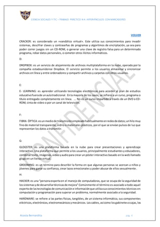 CIENCIA SOCIALES Y TIC – TRABAJO PRÁCTICO N 4: HIPERVÍNCULOS CON MARCADORES
Acosta Bernardita pág. 4
VOLVER
CRACKER: es considerado un «vandálico virtual». Este utiliza sus conocimientos para invadir
sistemas, descifrar claves y contraseñas de programas y algoritmos de encriptación, ya sea para
poder correr juegos sin un CD-ROM, o generar una clave de registro falsa para un determinado
programa, robar datos personales, o cometer otros ilícitos informáticos.
D:
DROPBOX: es un servicio de alojamiento de archivos multiplataforma en la nube, operado por la
compañía estadounidense Dropbox. El servicio permite a los usuarios almacenar y sincronizar
archivos en línea y entre ordenadores y compartir archivos y carpetas con otros usuarios.
E:
E- LEARNING: es aprender utilizando tecnologías electrónicas para acceder al plan de estudios
educativofuerade unaulatradicional. Enla mayoría de los casos, se refiere a un curso, programa o
título entregado completamente en línea. ... No es un curso impartido a través de un DVD o CD-
ROM, cinta de video o por un canal de televisión.
F:
FIBRA ÓPTICA:esunmediode transmisiónempleadohabitualmente enredesde datos;unhilo muy
finode material transparente, vidrio o materiales plásticos, por el que se envían pulsos de luz que
representan los datos a transmitir.
G:
GLOGSTER: es una plataforma basada en la nube para crear presentaciones y aprendizaje
interactivo. Una plataforma que permite a los usuarios, principalmente estudiantes y educadores,
combinartexto,imágenes,videoyaudiopara crear un póster interactivo basado en la web llamado
glogs en un lienzo virtual.
GROOMING: es un término para describir la forma en que algunas personas se acercan a niños y
jóvenes para ganar su confianza, crear lazos emocionales y poder abusar de ellos sexualmente.
H:
HACKER:es una “personaexperta en el manejo de computadoras, que se ocupa de la seguridad de
lossistemasyde desarrollartécnicasde mejora” Comúnmente el término es asociado a todo aquel
expertode lastecnologíasde comunicacióne informaciónque utilizasusconocimientos técnicos en
computación y programación para superar un problema, normalmente asociado a la seguridad.
HARDWARE: se refiere a las partes físicas, tangibles, de un sistema informático, sus componentes
eléctricos,electrónicos,electromecánicosymecánicos. Loscables,asícomo losgabinetesocajas,los
 