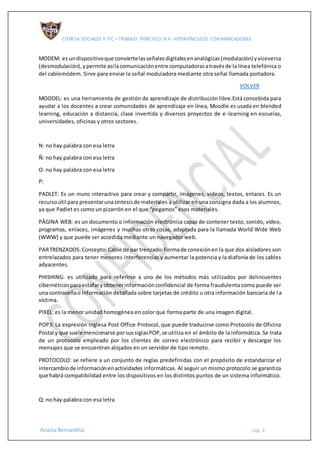 CIENCIA SOCIALES Y TIC – TRABAJO PRÁCTICO N 4: HIPERVÍNCULOS CON MARCADORES
Acosta Bernardita pág. 6
MODEM: es undispositivoque conviertelasseñalesdigitalesenanalógicas(modulación) yviceversa
(desmodulación), ypermite asílacomunicaciónentre computadorasatravésde la línea telefónica o
del cablemódem. Sirve para enviar la señal moduladora mediante otra señal llamada portadora.
VOLVER
MOODEL: es una herramienta de gestión de aprendizaje de distribución libre.Está concebida para
ayudar a los docentes a crear comunidades de aprendizaje en línea, Moodle es usada en blended
learning, educación a distancia, clase invertida y diversos proyectos de e-learning en escuelas,
universidades, oficinas y otros sectores.
N: no hay palabra con esa letra
Ñ: no hay palabra con esa letra
O: no hay palabra con esa letra
P:
PADLET: Es un muro interactivo para crear y compartir, imágenes, videos, textos, enlaces. Es un
recursoútil para presentarunasíntesisde materiales a utilizar en una consigna dada a los alumnos,
ya que Padlet es como un pizarrón en el que “pegamos” esos materiales.
PÁGINA WEB: es un documento o información electrónica capaz de contener texto, sonido, vídeo,
programas, enlaces, imágenes y muchas otras cosas, adaptada para la llamada World Wide Web
(WWW) y que puede ser accedida mediante un navegador web.
PARTRENZADOS:Concepto:Cable de par trenzado:Formade conexiónen la que dos aisladores son
entrelazados para tener menores interferencias y aumentar la potencia y la diafonía de los cables
adyacentes.
PHISHING: es utilizado para referirse a uno de los métodos más utilizados por delincuentes
cibernéticosparaestafaryobtenerinformaciónconfidencial de forma fraudulenta como puede ser
una contraseñao información detallada sobre tarjetas de crédito u otra información bancaria de la
víctima.
PIXEL: es la menor unidad homogénea en color que forma parte de una imagen digital.
POP3: La expresión inglesa Post Office Protocol, que puede traducirse como Protocolo de Oficina
Postal y que suele mencionarse porsussiglasPOP,se utiliza en el ámbito de la informática. Se trata
de un protocolo empleado por los clientes de correo electrónico para recibir y descargar los
mensajes que se encuentran alojados en un servidor de tipo remoto.
PROTOCOLO: se refiere a un conjunto de reglas predefinidas con el propósito de estandarizar el
intercambiode informaciónenactividades informáticas. Al seguir un mismo protocolo se garantiza
que habrá compatibilidad entre los dispositivos en los distintos puntos de un sistema informático.
Q: no hay palabra con esa letra
 