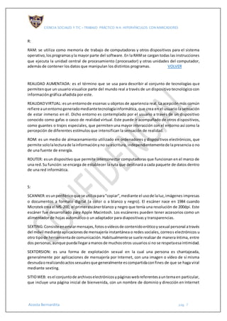 CIENCIA SOCIALES Y TIC – TRABAJO PRÁCTICO N 4: HIPERVÍNCULOS CON MARCADORES
Acosta Bernardita pág. 7
R:
RAM: se utiliza como memoria de trabajo de computadoras y otros dispositivos para el sistema
operativo,losprogramasyla mayor parte del software. En la RAMse cargan todas las instrucciones
que ejecuta la unidad central de procesamiento (procesador) y otras unidades del computador,
además de contener los datos que manipulan los distintos programas. VOLVER
REALIDAD AUMENTADA: es el término que se usa para describir al conjunto de tecnologías que
permitenque un usuario visualice parte del mundo real a través de un dispositivo tecnológico con
información gráfica añadida por este.
REALIDADVIRTUAL: esun entornode escenas u objetos de apariencia real. La acepción más común
refiere aunentornogeneradomediantetecnologíainformática, que crea en el usuario la sensación
de estar inmerso en él. Dicho entorno es contemplado por el usuario a través de un dispositivo
conocido como gafas o casco de realidad virtual. Este puede ir acompañado de otros dispositivos,
como guantes o trajes especiales, que permiten una mayor interacción con el entorno así como la
percepción de diferentes estímulos que intensifican la sensación de realidad.
ROM: es un medio de almacenamiento utilizado en ordenadores y dispositivos electrónicos, que
permite sololalecturade lainformaciónyno suescritura, independientementede lapresencia o no
de una fuente de energía.
ROUTER: esun dispositivo que permite interconectar computadoras que funcionan en el marco de
una red.Su función:se encarga de establecer la ruta que destinará a cada paquete de datos dentro
de una red informática.
S:
SCANNER:esunperiféricoque se utilizapara"copiar",mediante el usode laluz,imágenes impresas
o documentos a formato digital (a color o a blanco y negro). El escáner nace en 1984 cuando
Microtekcrea el MS-200, el primerescánerblanco y negro que tenía una resolución de 200dpi. Este
escáner fue desarrollado para Apple Macintosh. Los escáneres pueden tener accesorios como un
alimentador de hojas automático o un adaptador para diapositivas y transparencias.
SEXTING:Consiste enenviarmensajes,fotosovídeosde contenidoeróticoysexual personal através
del móvil medianteaplicacionesde mensajería instantánea o redes sociales, correos electrónicos u
otro tipode herramientade comunicación.Habitualmentese suele realizar de manera íntima, entre
dos personas,aunque puedallegaramanosde muchosotros usuariossi no se respetaesaintimidad.
SEXTORSION: es una forma de explotación sexual en la cual una persona es chantajeada,
generalmente por aplicaciones de mensajería por Internet, con una imagen o vídeo de sí misma
desnudaorealizandoactossexualesque generalmente escompartidaconfines de que se haga viral
mediante sexting.
SITIOWEB: esel conjuntode archivoselectrónicosypáginaswebreferentesauntemaen particular,
que incluye una página inicial de bienvenida, con un nombre de dominio y dirección en Internet
 