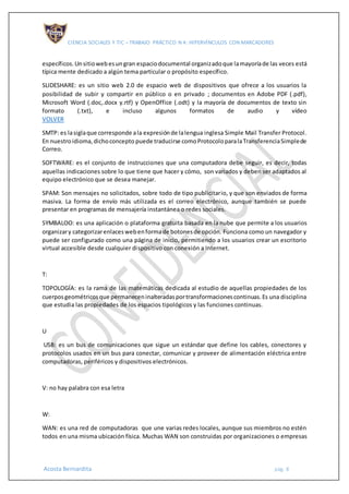 CIENCIA SOCIALES Y TIC – TRABAJO PRÁCTICO N 4: HIPERVÍNCULOS CON MARCADORES
Acosta Bernardita pág. 8
específicos.Unsitiowebesungran espaciodocumental organizadoque lamayoríade las veces está
típica mente dedicado a algún tema particular o propósito específico.
SLIDESHARE: es un sitio web 2.0 de espacio web de dispositivos que ofrece a los usuarios la
posibilidad de subir y compartir en público o en privado ; documentos en Adobe PDF (.pdf),
Microsoft Word (.doc,.docx y.rtf) y OpenOffice (.odt) y la mayoría de documentos de texto sin
formato (.txt), e incluso algunos formatos de audio y vídeo
VOLVER
SMTP: es lasiglaque corresponde ala expresiónde lalengua inglesa Simple Mail Transfer Protocol.
En nuestroidioma,dichoconcepto puede traducirse comoProtocoloparalaTransferenciaSimplede
Correo.
SOFTWARE: es el conjunto de instrucciones que una computadora debe seguir, es decir, todas
aquellas indicaciones sobre lo que tiene que hacer y cómo, son variados y deben ser adaptados al
equipo electrónico que se desea manejar.
SPAM: Son mensajes no solicitados, sobre todo de tipo publicitario, y que son enviados de forma
masiva. La forma de envío más utilizada es el correo electrónico, aunque también se puede
presentar en programas de mensajería instantánea o redes sociales.
SYMBALOO: es una aplicación o plataforma gratuita basada en la nube que permite a los usuarios
organizary categorizarenlaceswebenformade botonesde opción. Funciona como un navegador y
puede ser configurado como una página de inicio, permitiendo a los usuarios crear un escritorio
virtual accesible desde cualquier dispositivo con conexión a Internet.
T:
TOPOLOGÍA: es la rama de las matemáticas dedicada al estudio de aquellas propiedades de los
cuerposgeométricosque permaneceninalteradasportransformacionescontinuas.Es una disciplina
que estudia las propiedades de los espacios tipológicos y las funciones continuas.
U
USB: es un bus de comunicaciones que sigue un estándar que define los cables, conectores y
protocolos usados en un bus para conectar, comunicar y proveer de alimentación eléctrica entre
computadoras, periféricos y dispositivos electrónicos.
V: no hay palabra con esa letra
W:
WAN: es una red de computadoras que une varias redes locales, aunque sus miembros no estén
todos en una misma ubicación física. Muchas WAN son construidas por organizaciones o empresas
 