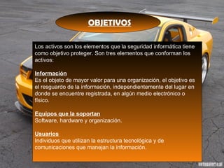 OBJETIVOS
Los activos son los elementos que la seguridad informática tiene
como objetivo proteger. Son tres elementos que conforman los
activos:
Información
Es el objeto de mayor valor para una organización, el objetivo es
el resguardo de la información, independientemente del lugar en
donde se encuentre registrada, en algún medio electrónico o
físico.
Equipos que la soportan
Software, hardware y organización.
Usuarios
Individuos que utilizan la estructura tecnológica y de
comunicaciones que manejan la información.
 