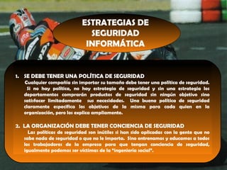 ESTRATEGIAS DE
SEGURIDAD
INFORMÁTICA
1. SE DEBE TENER UNA POLÍTICA DE SEGURIDAD
Cualquier compañía sin importar su tamaño debe tener una política de seguridad.
Si no hay política, no hay estrategia de seguridad y sin una estrategia los
departamentos comprarán productos de seguridad sin ningún objetivo sino
satisfacer limitadamente sus necesidades. Una buena política de seguridad
claramente especifica los objetivos de la misma para cada quien en la
organización, pero los explica ampliamente.
2. LA ORGANIZACIÓN DEBE TENER CONCIENCIA DE SEGURIDAD
Las políticas de seguridad son inútiles si han sido aplicadas con la gente que no
sabe nada de seguridad o que no le importa. Sino entrenamos y educamos a todos
los trabajadores de la empresa para que tengan conciencia de seguridad,
igualmente podemos ser víctimas de la “ingeniería social”.
 