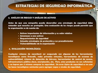 ESTRATEGIAS DE SEGURIDAD INFORMÁTICA
3. ANÁLISIS DE RIESGOS Y ANÁLISIS DE ACTIVOS
Antes de que una compañía pueda desarrollar una estrategia de seguridad debe
entender qué necesita ser protegido. Una evaluación de los riesgos puede permitir que
la organización se de cuenta de:
- Activos importantes de información y su valor relativo
- Amenazas a esos activos
- Requerimientos de seguridad
- Actuales estrategias de protección y sus procedimientos
- Vulnerabilidades de la organización
4. EVALUACIÓN TECNOLÓGICA
Cualquier sistema de necesitará ser asegurado con algunas de las herramientas
tecnológicas como firewalls, redes privadas virtuales, herramientas de escaneo de
vulnerabilidad, sistema de detección de intrusos, herramientas de control de acceso,
infraestructura pública clave, encriptación, etc. Pero, estos productos no son suficientes
y no logran por sí mismos comprar tu seguridad. Un error típico de seguridad es no usar
las bases tecnológicas existentes para agregar capas o niveles de seguridad.
 
