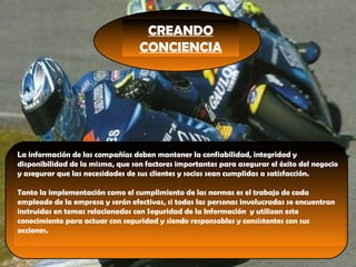 CREANDO
CONCIENCIA
La información de las compañías deben mantener la confiabilidad, integridad y
disponibilidad de la misma, que son factores importantes para asegurar el éxito del negocio
y asegurar que las necesidades de sus clientes y socios sean cumplidas a satisfacción.
 
Tanto la implementación como el cumplimiento de las normas es el trabajo de cada
empleado de la empresa y serán efectivas, si todas las personas involucradas se encuentran
instruidas en temas relacionados con Seguridad de la Información y utilizan este
conocimiento para actuar con seguridad y siendo responsables y consistentes con sus
acciones.
 