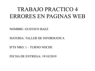 TRABAJO PRACTICO 4
ERRORES EN PAGINAS WEB
NOMBRE: GUSTAVO BAEZ
MATERIA: TALLER DE INFORMATICA
IFTS NRO. 1 – TURNO NOCHE
FECHA DE ENTREGA: 19/10/2019
 