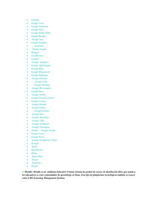 Latitude
         Google News
         Google Notebook
         Google Pack
         Google Public DNS
         Google Reader
          Google Sets
         Google Sandbox
          Aardvark
          Alertas Google
         Blogger
         FeedBurner
         Google+
          Google Analytics
         Google App Engine
         Google Base
         Google Blogsearch
         Google Bumptop
          Google Chrome
           Google Code
          Google Desktop
          Google Diccionario
         Google Docs
          Google Earth
         Google Friend Connect
         Google Grupos
          Google Health
          Google Libros
          Google Scholar
          Google Sites
          Google SketchUp
          Google Talk
          Google Traductor
          Google Translator
         Toolkit Google Trends
         Google Voice
         Google Wave
          Google Webmasters Tools
         iGoogle
          Knol
         OpenSocial
         Orkut
          Panoramio
          Picasa
          YouTube
         Picnik

5) Moodle: Moodle es un Ambiente Educativo Virtual, sistema de gestión de cursos, de distribución libre, que ayuda a
los educadores a crear comunidades de aprendizaje en línea. Este tipo de plataformas tecnológicas también se conoce
como LMS (Learning Management System).
 