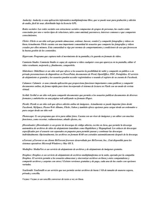 Audacity: Audacity es una aplicación informática multiplataforma libre, que se puede usar para grabación y edición
de audio, fácil de usar, distribuido bajo la licencia GPL.

Redes sociales: Las redes sociales son estructuras sociales compuestas de grupos de personas, las cuales están
conectadas por uno o varios tipos de relaciones, tales como amistad, parentesco, intereses comunes o que comparten
conocimientos.

Flickr: Flickr es un sitio web que permite almacenar, ordenar, buscar, vender2 y compartir fotografías y videos en
línea.Actualmente Flickr cuenta con una importante comunidad de usuarios que comparte las fotografías y videos
creados por ellos mismos. Esta comunidad se rige por normas de comportamiento y condiciones de uso que favorecen
la buena gestión de los contenidos.

Hypercam: Programa que captura todo el movimiento de tu pantalla y lo guarda en formato de video.

Camtasia Studio: Camtasia Studio es capaz de capturar a vídeo cualquier cosa que aparezca en tu pantalla, editar el
vídeo resultante, mejorarlo y, finalmente, compartirlo.

Slideshare: SlideShare es un sitio web que ofrece a los usuarios la posibilidad de subir y compartir en público o en
privado presentaciones de diapositivas en PowerPoint, documentos de Word, OpenOffice, PDF, Portafolios. El servicio
de alojamiento es gratuito y los usuarios pueden acceder registrándose o usando el registro de su cuenta de Facebook.

Calameo: Calaméo es una cómoda aplicación que proporciona funciones importantes como publicar y compartir
documentos online, de forma rápida pues tiene incorporado el sistema de lectura en Flash con un modo de revista
virtual.

Scribd: Scribd es un sitio web para compartir documentos que permite a los usuarios publicar documentos de diversos
formatos y embeberlos en una página web utilizando su formato iPaper.

Picnik: Picnik es un sitio web que ofrece edición online de imágenes. Actualmente se puede importar fotos desde
Facebook, MySpace, Picasa Web Albums, Flickr, Yahoo y también ofrece opciones para cargar desde un ordenador o
para cargar desde un sitio web

Photoscape: Es un programa que sirve para editar fotos. Cuenta con un visor de imágenes y un editor con muchas
funciones, como recortar, redimensionar, añadir efectos, etc.

jDownloader: jDownloader es un gestor de descargas de código abierto, escrito en Java, que permite la descarga
automática de archivos de sitios de alojamiento inmediato como Rapidshare y Megaupload. Los enlaces de descargas
especificados por el usuario son separados en paquetes para permitir pausar y continuar las descargas
individualmente. Opcionalmente, los archivos en formato RAR son extraídos automáticamente después de la descarga.

uTorrent: µTorrent es un cliente BitTorrent freeware desarrollado por BitTorrent, Inc.. Está disponible para los
sistemas operativos Microsoft Windows y Mac OS X.

Mediafire: MediaFire es un servicio de alojamiento de archivos y de alojamiento de imágenes gratuito.

Dropbox: Dropbox es un servicio de alojamiento de archivos multiplataforma en la nube, operado por la compañía
Dropbox. El servicio permite a los usuarios almacenar y sincronizar archivos en línea y entre computadoras y
compartir archivos y carpetas con otros.1 Existen versiones gratuitas y de pago, cada una de las cuales con opciones
variadas.

YouSendit: YouSendIt es un servicio que nos permite enviar archivos de hasta 1 Gb de tamaño de manera segura,
privada y sencilla.

Vozme: Vozme es un sencillo conversor de texto a voz en linea.
 