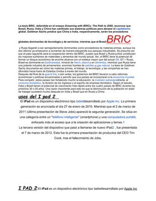 La tesis BRIC, defendida en el ensayo Dreaming with BRICs: The Path to 2050, reconoce que
Brasil, Rusia, India y China han cambiado sus sistemas políticos para abrazar el capitalismo
global. Goldman Sachs predice que China e India, respectivamente, serán los proveedores


globales dominantes de tecnología y de servicios, mientras que el Brasil     BRIC
 y Rusia llegarán a ser semejantemente dominantes como proveedores de materias primas, aunque los
dos últimos ya empezaron a aumentar de manera estupenda sus parques industriales. Se presume así
que el paso siguiente será la cooperación dentro del BRIC, puesto que Brasil y Rusia juntos constituyen
los mayores surtidores de materiales y alimentos del mundo actual. Así, el BRIC tiene el potencial de
formar un bloque económico de enorme alcance con un estatus mayor que del actual G8, G7 + Rusia.
Brasil es dominante en biodiversidad, mineral de hierro, etanol y en alimentos, mientras que Rusia tiene
una potente industria de armamentos, enormes fuentes de petróleo y gas natural. La tesis de Goldman
Sachs documenta así cómo las materias primas, el trabajo, la tecnología, y las compañías se han
difundido hacia fuera de Estados Unidos a través del mundo.
Después del final de la guerra fría, o aún antes, los gobiernos del BRIC llevaron a cabo reformas
económicas o políticas encaminadas a permitir que sus países se incorporaran a la economía mundial.
Para competir, estos países han fortalecido mucho la educación, la inversión extranjeradirecta, el
consumo doméstico, la división de los ingresos y el espíritu de empresa doméstico. Según el estudio,
India y Brasil tienen el potencial de crecimiento más rápido entre los cuatro países de BRIC durante los
próximos 30 ó 50 años. Una razón importante para esto es que la disminución de la población en edad
de trabajar sucederá mucho después en India y Brasil que en Rusia y China.

usos del I pad 2
 El iPad es un dispositivo electrónico tipo tabletdesarrollado por Apple Inc. La primera
  generación es anunciada el día 27 de enero de 2010. Mientras que el 2 de marzo de
2011 (última presentación de Steve Jobs) apareció la segunda generación. Se sitúa en
 una categoría entre un "teléfono inteligente" (smartphone) y una computadora portátil,
           enfocado más al acceso que a la creación de aplicaciones y temas.1
La tercera versión del dispositivo que pasó a llamarse de nuevo iPad2 , fue presentada
  el 7 de marzo de 2012. Esta fue la primera presentación de productos del CEO Tim
                               Cook, tras el fallecimiento de Jobs.




I PAD 2:El iPad es un dispositivo electrónico tipo tabletdesarrollado por Apple Inc
 