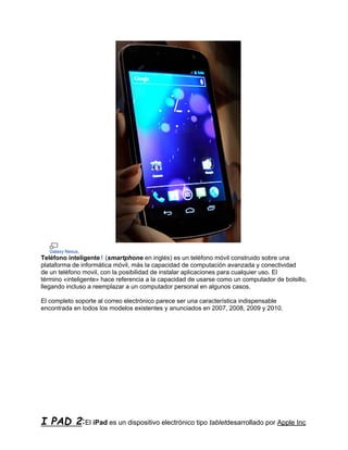 Galaxy Nexus.
Teléfono inteligente1 (smartphone en inglés) es un teléfono móvil construido sobre una
plataforma de informática móvil, más la capacidad de computación avanzada y conectividad
de un teléfono movil, con la posibilidad de instalar aplicaciones para cualquier uso. El
término «inteligente» hace referencia a la capacidad de usarse como un computador de bolsillo,
llegando incluso a reemplazar a un computador personal en algunos casos.

El completo soporte al correo electrónico parece ser una característica indispensable
encontrada en todos los modelos existentes y anunciados en 2007, 2008, 2009 y 2010.




I PAD 2:El iPad es un dispositivo electrónico tipo tabletdesarrollado por Apple Inc
 