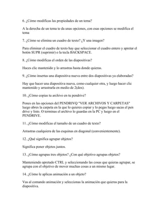 6. ¿Cómo modificas las propiedades de un tema?

A la derecha de un tema te da unas opciones, con esas opciones se modifica el
tema

7. ¿Cómo se elimina un cuadro de texto? ¿Y una imagen?

Para eliminar el cuadro de texto hay que seleccionar el cuadro entero y apretar el
botón SUPR (suprimir) o la tecla BACKSPACE.

8. ¿Cómo modificas el orden de las diapositivas?

Haces clic mantenido y lo arrastras hasta donde quieras.

9. ¿Cómo insertas una diapositiva nueva entre dos diapositivas ya elaboradas?

Hay que hacer una diapositiva nueva, como cualquier otra, y luego hacer clic
mantenido y arrastrarla en medio de 2(dos).

10. ¿Cómo copias tu archivo en tu pendrive?

Pones en las opciones del PENDRIVQ "VER ARCHIVOS Y CARPETAS"
luego abres la carpeta en la que lo quieres copiar y lo pegas luego sacas el pen
drive y listo. O terminas el archivo lo guardas en la PC y luego en el
PENDRIVE.

11. ¿Cómo modificas el tamaño de un cuadro de texto?

Arrastras cualquiera de las esquinas en diagonal (convenientemente).

12. ¿Qué significa agrupar objetos?

Significa poner objetos juntos.

13. ¿Cómo agrupas tres objetos? ¿Con qué objetivo agrupas objetos?

Manteniendo apretado CTRL y seleccionando las cosas que quieras agrupar, se
agrupa con el objetivo de mover muchas cosas a un mismo lugar.

14. ¿Cómo le aplicas animación a un objeto?

Vas al comando animación y seleccionas la animación que quieras para la
diapositiva.
 