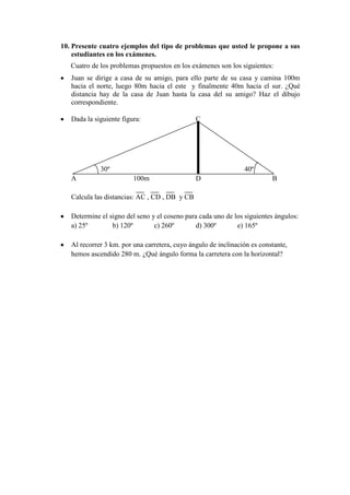 10. Presente cuatro ejemplos del tipo de problemas que usted le propone a sus
    estudiantes en los exámenes.
   Cuatro de los problemas propuestos en los exámenes son los siguientes:
   Juan se dirige a casa de su amigo, para ello parte de su casa y camina 100m
   hacia el norte, luego 80m hacia el este y finalmente 40m hacia el sur. ¿Qué
   distancia hay de la casa de Juan hasta la casa del su amigo? Haz el dibujo
   correspondiente.

   Dada la siguiente figura:                   C




             30º                                                40º
   A                     100m                  D                          B

   Calcula las distancias: AC , CD , DB y CB

   Determine el signo del seno y el coseno para cada uno de los siguientes ángulos:
   a) 25º        b) 120º        c) 260º        d) 300º       e) 165º

   Al recorrer 3 km. por una carretera, cuyo ángulo de inclinación es constante,
   hemos ascendido 280 m. ¿Qué ángulo forma la carretera con la horizontal?
 