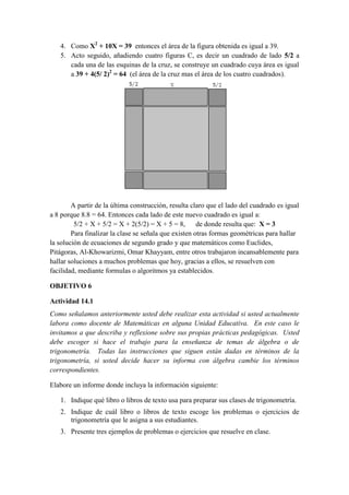 4. Como X2 + 10X = 39 entonces el área de la figura obtenida es igual a 39.
   5. Acto seguido, añadiendo cuatro figuras C, es decir un cuadrado de lado 5/2 a
      cada una de las esquinas de la cruz, se construye un cuadrado cuya área es igual
      a 39 + 4(5/ 2)2 = 64 (el área de la cruz mas el área de los cuatro cuadrados).




        A partir de la última construcción, resulta claro que el lado del cuadrado es igual
a 8 porque 8.8 = 64. Entonces cada lado de este nuevo cuadrado es igual a:
         5/2 + X + 5/2 = X + 2(5/2) = X + 5 = 8,       de donde resulta que: X = 3
        Para finalizar la clase se señala que existen otras formas geométricas para hallar
la solución de ecuaciones de segundo grado y que matemáticos como Euclides,
Pitágoras, Al-Khowarizmi, Omar Khayyam, entre otros trabajaron incansablemente para
hallar soluciones a muchos problemas que hoy, gracias a ellos, se resuelven con
facilidad, mediante formulas o algoritmos ya establecidos.

OBJETIVO 6

Actividad 14.1
Como señalamos anteriormente usted debe realizar esta actividad si usted actualmente
labora como docente de Matemáticas en alguna Unidad Educativa. En este caso le
invitamos a que describa y reflexione sobre sus propias prácticas pedagógicas. Usted
debe escoger si hace el trabajo para la enseñanza de temas de álgebra o de
trigonometría. Todas las instrucciones que siguen están dadas en términos de la
trigonometría, si usted decide hacer su informa con álgebra cambie los términos
correspondientes.

Elabore un informe donde incluya la información siguiente:

   1. Indique qué libro o libros de texto usa para preparar sus clases de trigonometría.
   2. Indique de cuál libro o libros de texto escoge los problemas o ejercicios de
      trigonometría que le asigna a sus estudiantes.
   3. Presente tres ejemplos de problemas o ejercicios que resuelve en clase.
 