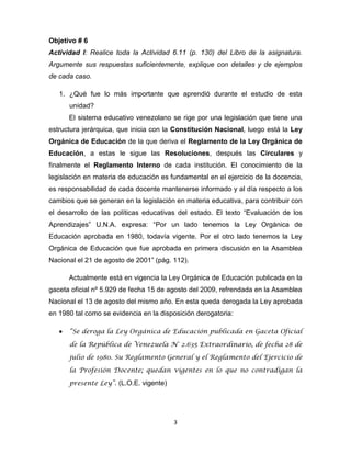 3
Objetivo # 6
Actividad I: Realice toda la Actividad 6.11 (p. 130) del Libro de la asignatura.
Argumente sus respuestas suficientemente, explique con detalles y de ejemplos
de cada caso.
1. ¿Qué fue lo más importante que aprendió durante el estudio de esta
unidad?
El sistema educativo venezolano se rige por una legislación que tiene una
estructura jerárquica, que inicia con la Constitución Nacional, luego está la Ley
Orgánica de Educación de la que deriva el Reglamento de la Ley Orgánica de
Educación, a estas le sigue las Resoluciones, después las Circulares y
finalmente el Reglamento Interno de cada institución. El conocimiento de la
legislación en materia de educación es fundamental en el ejercicio de la docencia,
es responsabilidad de cada docente mantenerse informado y al día respecto a los
cambios que se generan en la legislación en materia educativa, para contribuir con
el desarrollo de las políticas educativas del estado. El texto “Evaluación de los
Aprendizajes” U.N.A. expresa: “Por un lado tenemos la Ley Orgánica de
Educación aprobada en 1980, todavía vigente. Por el otro lado tenemos la Ley
Orgánica de Educación que fue aprobada en primera discusión en la Asamblea
Nacional el 21 de agosto de 2001” (pág. 112).
Actualmente está en vigencia la Ley Orgánica de Educación publicada en la
gaceta oficial nº 5.929 de fecha 15 de agosto del 2009, refrendada en la Asamblea
Nacional el 13 de agosto del mismo año. En esta queda derogada la Ley aprobada
en 1980 tal como se evidencia en la disposición derogatoria:
“Se deroga la Ley Orgánica de Educación publicada en Gaceta Oficial
de la República de Venezuela N° 2.635 Extraordinario, de fecha 28 de
julio de 1980. Su Reglamento General y el Reglamento del Ejercicio de
la Profesión Docente; quedan vigentes en lo que no contradigan la
presente Ley”. (L.O.E. vigente)
 