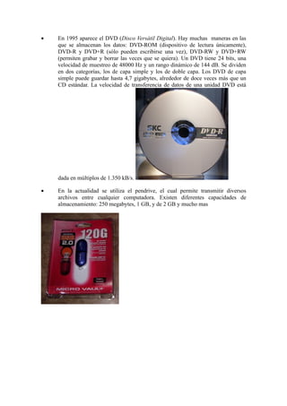•   En 1995 aparece el DVD (Disco Versátil Digital). Hay muchas maneras en las
    que se almacenan los datos: DVD-ROM (dispositivo de lectura únicamente),
    DVD-R y DVD+R (sólo pueden escribirse una vez), DVD-RW y DVD+RW
    (permiten grabar y borrar las veces que se quiera). Un DVD tiene 24 bits, una
    velocidad de muestreo de 48000 Hz y un rango dinámico de 144 dB. Se dividen
    en dos categorías, los de capa simple y los de doble capa. Los DVD de capa
    simple puede guardar hasta 4,7 gigabytes, alrededor de doce veces más que un
    CD estándar. La velocidad de transferencia de datos de una unidad DVD está




    dada en múltiplos de 1.350 kB/s.

•   En la actualidad se utiliza el pendrive, el cual permite transmitir diversos
    archivos entre cualquier computadora. Existen diferentes capacidades de
    almacenamiento: 250 megabytes, 1 GB, y de 2 GB y mucho mas
 