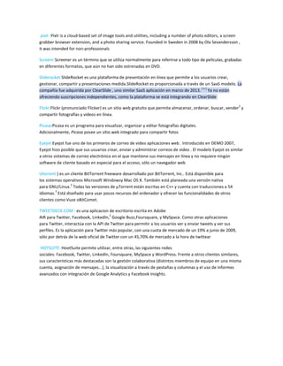 pixlr :Pixlr is a cloud-based set of image tools and utilities, including a number of photo editors, a screen
grabber browser extension, and a photo sharing service. Founded in Sweden in 2008 by Ola Sevandersson ,
it was intended for non-professionals
Screenr:Screener es un término que se utiliza normalmente para referirse a todo tipo de películas, grabadas
en diferentes formatos, que aún no han sido estrenadas en DVD.
Sliderocket:SlideRocket es una plataforma de presentación en línea que permite a los usuarios crear,
gestionar, compartir y presentaciones medida.SlideRocket es proporcionada a través de un SaaS modelo. La
compañía fue adquirida por ClearSlide , uno similar SaaS aplicación en marzo de 2013.
[ 1 ]
Ya no están
ofreciendo suscripciones independientes, como la plataforma se está integrando en ClearSlide
Flickr:Flickr (pronunciado Flicker) es un sitio web gratuito que permite almacenar, ordenar, buscar, vender
2
y
compartir fotografías y videos en línea.
Picasa:Picasa es un programa para visualizar, organizar y editar fotografías digitales.
Adicionalmente, Picasa posee un sitio web integrado para compartir fotos
Eyejot:Eyejot fue uno de los primeros de correo de video aplicaciones web . Introducido en DEMO 2007,
Eyejot hizo posible que sus usuarios crear, enviar y administrar correos de video . El modelo Eyejot es similar
a otros sistemas de correo electrónico en el que mantiene sus mensajes en línea y no requiere ningún
software de cliente basado en especial para el acceso, sólo un navegador web
Utorrent:) es un cliente BitTorrent freeware desarrollado por BitTorrent, Inc.. Está disponible para
los sistemas operativos Microsoft Windowsy Mac OS X. También está planeada una versión nativa
para GNU/Linux.
2
Todas las versiones de µTorrent están escritas en C++ y cuenta con traducciones a 54
idiomas.
3
Está diseñado para usar pocos recursos del ordenador y ofrecer las funcionalidades de otros
clientes como Vuze oBitComet.
TWEETDECK.COM : es una aplicacion de escritorio escrita en Adobe
AIR para Twitter, Facebook, LinkedIn,
2
Google Buzz,Foursquare, y MySpace. Como otras aplicaciones
para Twitter, interactúa con la API de Twitter para permitir a los usuarios ver y enviar tweets y ver sus
perfiles. Es la aplicación para Twitter más popular, con una cuota de mercado de un 19% a junio de 2009,
sólo por detrás de la web oficial de Twitter con un 45,70% de mercado a la hora de twittear
HOTSUITE :HootSuite permite utilizar, entre otras, las siguientes redes
sociales: Facebook, Twitter, LinkedIn, Foursquare, MySpace y WordPress. Frente a otros clientes similares,
sus características más destacadas son la gestión colaborativa (distintos miembros de equipo en una misma
cuenta, asignación de mensajes...), la visualización a través de pestañas y columnas y el uso de informes
avanzados con integración de Google Analytics y Facebook Insights.
 