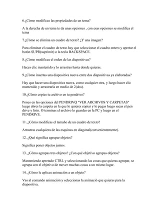 6.¿Cómo modificas las propiedades de un tema?

A la derecha de un tema te da unas opciones , con esas opciones se modifica el
tema

7.¿Cómo se elimina un cuadro de texto? ¿Y una imagen?

Para eliminar el cuadro de texto hay que seleccionar el cuadro entero y apretar el
botón SUPR(suprimir) o la tecla BACKSPACE.

8.¿Cómo modificas el orden de las diapositivas?

Haces clic mantenido y lo arrastras hasta donde quieras.

9.¿Cómo insertas una diapositiva nueva entre dos diapositivas ya elaboradas?

Hay que hacer una diapositiva nueva, como cualquier otra, y luego hacer clic
mantenido y arrastrarla en medio de 2(dos).

10.¿Cómo copias tu archivo en tu pendrive?

Pones en las opciones del PENDRIVQ "VER ARCHIVOS Y CARPETAS"
luego abres la carpeta en la que lo quieres copiar y lo pegas luego sacas el pen
drive y listo. O terminas el archivo lo guardas en la PC y luego en el
PENDRIVE.

11. ¿Cómo modificas el tamaño de un cuadro de texto?

Arrastras cualquiera de las esquinas en diagonal(convenientemente).

12. ¿Qué significa agrupar objetos?

Significa poner objetos juntos.

13. ¿Cómo agrupas tres objetos? ¿Con qué objetivo agrupas objetos?

Manteniendo apretado CTRL y seleccionando las cosas que quieras agrupar, se
agrupa con el objetivo de mover muchas cosas a un mismo lugar.

14. ¿Cómo le aplicas animación a un objeto?

Vas al comando animación y seleccionas la animació que quieras para la
diapositiva.
 