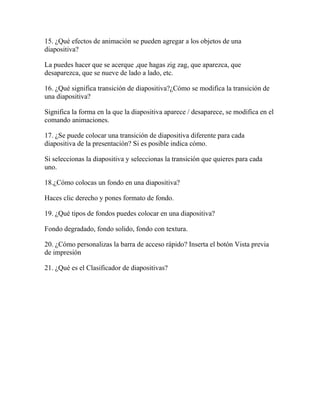 15. ¿Qué efectos de animación se pueden agregar a los objetos de una
diapositiva?

La puedes hacer que se acerque ,que hagas zig zag, que aparezca, que
desaparezca, que se nueve de lado a lado, etc.

16. ¿Qué significa transición de diapositiva?¿Cómo se modifica la transición de
una diapositiva?

Significa la forma en la que la diapositiva aparece / desaparece, se modifica en el
comando animaciones.

17. ¿Se puede colocar una transición de diapositiva diferente para cada
diapositiva de la presentación? Si es posible indica cómo.

Si seleccionas la diapositiva y seleccionas la transición que quieres para cada
uno.

18.¿Cómo colocas un fondo en una diapositiva?

Haces clic derecho y pones formato de fondo.

19. ¿Qué tipos de fondos puedes colocar en una diapositiva?

Fondo degradado, fondo solido, fondo con textura.

20. ¿Cómo personalizas la barra de acceso rápido? Inserta el botón Vista previa
de impresión

21. ¿Qué es el Clasificador de diapositivas?
 