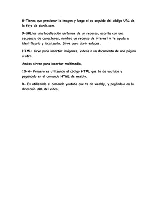 8-Tienes que presionar la imagen y luego el oo seguido del código URL de
la foto de picnik.com.

9-URL:es una localización uniforme de un recurso, escrita con una
secuencia de caracteres, nombra un recurso de internet y te ayuda a
identificarlo y localizarlo. Sirve para abrir enlaces.

HTML: sirve para insertar imágenes, videos o un documento de una página
a otra.

Ambos sirven para insertar multimedia.

10-A- Primero es utilizando el código HTML que te da youtube y
pegándolo en el comando HTML de weebly.

B- Es utilizando el comando youtube que te da weebly, y pegándolo en la
dirección URL del video.
 