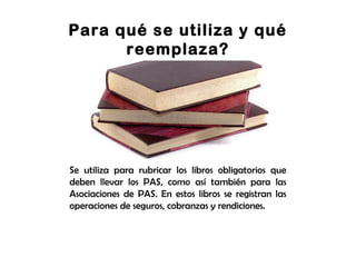 Para qué se utiliza y qué
reemplaza?
Se utiliza para rubricar los libros obligatorios que
deben llevar los PAS, como así también para las
Asociaciones de PAS. En estos libros se registran las
operaciones de seguros, cobranzas y rendiciones.
 