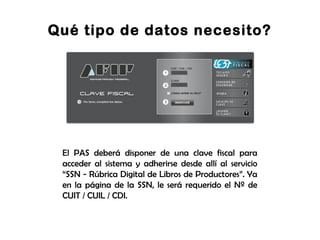 Qué tipo de datos necesito?
El PAS deberá disponer de una clave fiscal para
acceder al sistema y adherirse desde allí al servicio
“SSN - Rúbrica Digital de Libros de Productores”. Ya
en la página de la SSN, le será requerido el Nº de
CUIT / CUIL / CDI.
 