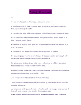 Trabajo Practico 6.
1-


A : a la derecha se alinea el numero y a la izquierda la letra .


B: -una forma es hacer doble click en la celda, y otra forma puede ser apretando la
fórmula y la última apretando f2.


C : -se tiene que hacer click sobre una de las celda y luego arrastro sin soltar el botón.


D: - lo que tenes que hacer es pararte en la letra y seleccionas la clumna.me par en la
letra y arrastras cuatro lugares


E: -te paras en el uno y luego hago click. Si quiero seleccionar tres filas me paro en el
uno y lo arrastro.


F: -apretando CTRL aprieto la columna que quieras y luego se colocan.


G: -lo que tengo que hacer es poner el mouse donde se dividen las columnas y lo estiro
hacia donde queres que se ensanche, y luego se ensancha


Hsi quiero mover los datos de una celda a otra , selecciono la celda, y la arrastro
hacia la otra celda donde quiero mover los datos

I:-primero hamos click en el puntero que tiene forma de mas arrastramos sobre las
celdas que quieras copiar el contenido , y listo

J:se puede sumar el contenido de muchas maneras :

.Seleccionamos las celdas que queremos sumar, y hacemos clic en un cuadrado
que dice autosuma .

. podemos hacer con la siguiente formula-> en la celda donde queremos que se nos aparesca el
total de la suma, ponemos poner también= el numero de la celda.

otra es haciendo la misma forma que la anterior ,pero en esta podemos hacer clic en ellas.
 