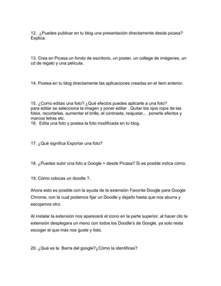 12. ¿Puedes publicar en tu blog una presentación directamente desde picasa?
Explica.



13. Crea en Picasa un fondo de escritorio, un poster, un collage de imágenes, un
cd de regalo y una película.



14. Postea en tu blog directamente las aplicaciones creadas en el item anterior.



15. ¿Como editas una foto? ¿Qué efectos puedes aplicarle a una foto?
para editar se selecciona la imagen y poner editar . Quitar los ojos rojos de las
fotos, recortarlas, aumentar el brillo, el contraste, reajustar... ponerle efectos y
marcos letras etc.
16. Edita una foto y postea la foto modificada en tu blog.



17. ¿Qué significa Exportar una foto?



18. ¿Puedes subir una foto a Google + desde Picasa? Si es posible indica cómo.


19. Cómo colocas un doodle ?.

Ahora esto es posible con la ayuda de la extensión Favorite Doogle para Google
Chrome, con la cual podemos fijar un Doodle y dejarlo hasta que nos aburra y
escojamos otro.

Al instalar la extensión nos aparecerá el icono en la parte superior, al hacer clic la
extensión desplegara un menú con todos los Doodle’s de Google, ya solo resta
escoger el que más nos guste y listo.



20. ¿Qué es la Barra del google?¿Cómo la identificas?
 
