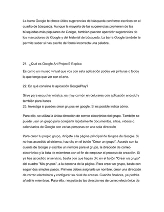 La barra Google te ofrece útiles sugerencias de búsqueda conforme escribes en el
cuadro de búsqueda. Aunque la mayoría de las sugerencias provienen de las
búsquedas más populares de Google, también pueden aparecer sugerencias de
los marcadores de Google y del historial de búsqueda. La barra Google también te
permite saber si has escrito de forma incorrecta una palabra.




21. ¿Qué es Google Art Project? Explica

Es como un museo virtual que vos con esta aplicación podes ver pinturas o todos
lo que tenga que ver con el arte.

22. En qué consiste la apicación GooglePlay?

Sirve para escuchar música, es muy común en celurares con aplicación android y
también para itunes
23. Investiga si puedes crear grupos en google. Si es posible indica cómo.

Para ello, se utiliza la única dirección de correo electrónico del grupo. También se
puede usar un grupo para compartir rápidamente documentos, sitios, vídeos o
calendarios de Google con varias personas en una sola dirección

Para crear tu propio grupo, dirígete a la página principal de Grupos de Google. Si
no has accedido al sistema, haz clic en el botón "Crear un grupo". Accede con tu
cuenta de Google y escribe un nombre para el grupo, la dirección de correo
electrónico y la lista de miembros con el fin de empezar el proceso de creación. Si
ya has accedido al servicio, basta con que hagas clic en el botón "Crear un grupo"
del cuadro "Mis grupos", a la derecha de la página. Para crear un grupo, basta con
seguir dos simples pasos. Primero debes asignarle un nombre, crear una dirección
de correo electrónico y configurar su nivel de acceso. Cuando finalices, ya podrás
añadirle miembros. Para ello, necesitarás las direcciones de correo electrónico de
 