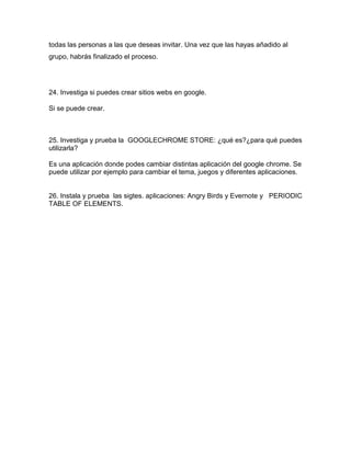 todas las personas a las que deseas invitar. Una vez que las hayas añadido al
grupo, habrás finalizado el proceso.




24. Investiga si puedes crear sitios webs en google.

Si se puede crear.



25. Investiga y prueba la GOOGLECHROME STORE: ¿qué es?¿para qué puedes
utilizarla?

Es una aplicación donde podes cambiar distintas aplicación del google chrome. Se
puede utilizar por ejemplo para cambiar el tema, juegos y diferentes aplicaciones.


26. Instala y prueba las sigtes. aplicaciones: Angry Birds y Evernote y PERIODIC
TABLE OF ELEMENTS.
 