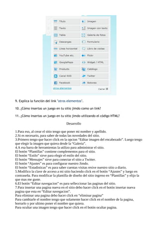 9. Explica la función del link "otros elementos".

10. ¿Cómo insertas un juego en tu sitio jimdo como un link?

11. ¿Cómo insertas un juego en tu sitio jimdo utilizando el código HTML?

                                     Desarrollo

1.Para eso, al crear el sitio tengo que poner mi nombre y apellido.
2.Si es necesario, para saber de todas las novedades del sitio.
3.Primero tengo que hacer click en la opcion “Editar imagen del encabezado”. Luego tengo
que elegir la imagen que quiera desde la “Galeria”.
4.A esa barra de herramientas la utilizo para administrar el sitio.
El botón “Plantillas” contiene complementos para el sitio.
El botón “Estilo” sirve para elegir el estilo del sitio.
El botón “Mensajes” sirve para conectar el sitio a Twitter.
El botón “Ajustes” es para configurar nuestro Jimdo.
El botón “Estadisticas” es para saber cuentas visitas resive nuestro sitio a diario.
5.Modifico la clave de acceso a mi sitio haciendo click en el botón “Ajustes” y luego en
contraseña. Para modificar la plantilla de diseño del sitio ingreso en “Plantillas” y elijo la
que mas me guste.
6.El botón “Editar navegacion” es para selleccionar las paginas del sitio.
7.Para insertar una pagina nueva en el sitio debo hacer click en el botón insertar nueva
pagina que esta en “Editar navegacion”.
Para eliminar una pagina debo hacer click en “eliminar pagina”
Para cambiarle el nombre tengo que solamente hacer click en el nombre de la pagina,
borrarlo y por ultimo poner el nombre que quiera.
Para ocultar una imagen tengo que hacer click en el botón ocultar pagina.
 