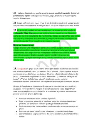20 _ La barra de google      es una herramienta que se añadió al navegador de internet
para facilitar y agilizar las búsquedas a través de google. Esta barra se situa en la parte
superior del navegador .

21_ Google art Project es un museo virtual de alta definición recreado en la web por google
que presenta cuadros de todo el mundo y en el cual uno puede apreciar varias obras de arte.

22_ El Android Market se ha convertido, de la noche a la mañana,
enGoogle Play Store en una unificación de servicios de Google y
parte de nueva estrategia de Marketing. Desde Google Play podremos
encontrar y comprar aplicaciones y juegos para nuestro dispositivo
Android o en la Web, donde quiera que estemos.

¿Qué es Google Play?
Google Play es una integración para aplicaciones, juegos, libros, películas y
música disponible en cualquier dispositivo Android y en la web. Con el
lanzamiento de Google Play se reemplaza y extiende el Android Market.
Ahora los usuarios, desde cualquier parte, podrán encontrar sus
aplicaciones y juegos en Google Play, con tro contenido digital, todo en un
mismo sitio.



23_ si se puede Un grupo es un entorno online para debatir cuestiones relacionadas
con un tema específico como, por ejemplo, fútbol o Gmail. Un grupo puede albergar
numerosos temas. Los temas son debates diferentes relacionados con el asunto del
grupo. Los temas de un grupo sobre fútbol podrían ser "¿Cuáles son las reglas del
juego?" o "Partido de fútbol este sábado". Los temas pueden contener
numerosas entradas. Las entradas son respuestas enviadas por los lectores del tema.

Grupos de Google es un producto de Google que te permite crear grupos online y
grupos de correo electrónico. Grupos de Google es gratuito y está disponible en
www.groups.google.com. A continuación, te mostramos algunas de las cosas que
puedes hacer con Grupos de Google:

        Participar en debates sobre un tema específico.
        Crear un grupo de asistencia al cliente de preguntas y respuestas para un
        producto, por ejemplo un software que haya creado tu empresa.
        Organizar reuniones, conferencias o eventos sociales entre miembros de un
        grupo.
        Encontrar personas con aficiones, intereses o circunstancias similares.
        Leer entradas de un grupo a través del correo electrónico, la interfaz online o
        ambas.
 