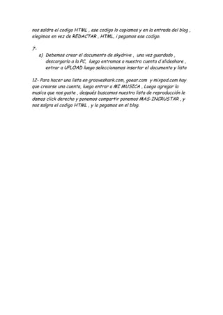 nos saldra el codigo HTML , ese codigo lo copiamos y en la entrada del blog ,
elegimos en vez de REDACTAR , HTML, i pegamos ese codigo.

7-
     a) Debemos crear el documento de skydrive , una vez guardado ,
        descargarlo a la PC, luego entramos a nuestra cuenta d slideshare ,
        entrar a UPLOAD luego seleccionamos insertar el documento y listo

12- Para hacer una lista en grooveshark.com, goear.com y mixpod.com hay
que crearse una cuenta, luego entrar a MI MUSICA , Luego agregar la
musica que nos guste , después buscamos nuestra lista de reproducción le
damos click derecho y ponemos compartir ponemos MAS-INCRUSTAR , y
nos salgra el codigo HTML , y lo pegamos en el blog.
 