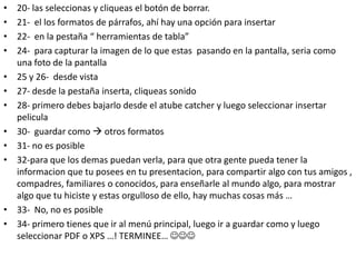 •   20- las seleccionas y cliqueas el botón de borrar.
•   21- el los formatos de párrafos, ahí hay una opción para insertar
•   22- en la pestaña “ herramientas de tabla”
•   24- para capturar la imagen de lo que estas pasando en la pantalla, seria como
    una foto de la pantalla
•   25 y 26- desde vista
•   27- desde la pestaña inserta, cliqueas sonido
•   28- primero debes bajarlo desde el atube catcher y luego seleccionar insertar
    pelicula
•   30- guardar como  otros formatos
•   31- no es posible
•   32-para que los demas puedan verla, para que otra gente pueda tener la
    informacion que tu posees en tu presentacion, para compartir algo con tus amigos ,
    compadres, familiares o conocidos, para enseñarle al mundo algo, para mostrar
    algo que tu hiciste y estas orgulloso de ello, hay muchas cosas más …
•   33- No, no es posible
•   34- primero tienes que ir al menú principal, luego ir a guardar como y luego
    seleccionar PDF o XPS …! TERMINEE… 
 